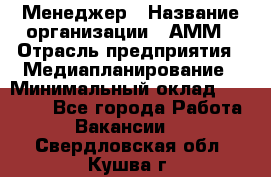 Менеджер › Название организации ­ АММ › Отрасль предприятия ­ Медиапланирование › Минимальный оклад ­ 30 000 - Все города Работа » Вакансии   . Свердловская обл.,Кушва г.